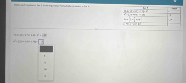 Satch each number in Set B to the equivalent numerical expression in Set A.
S 5* [(2+3.7)+2.6]-2^3=347
4^2+82.8* 0.8)+1.761= ?
4
13
147
12