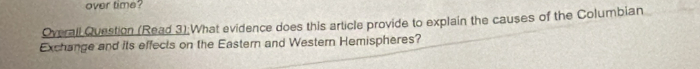 over time? 
Overall Question (Read 3):What evidence does this article provide to explain the causes of the Columbian 
Exchange and its effects on the Eastern and Western Hemispheres?