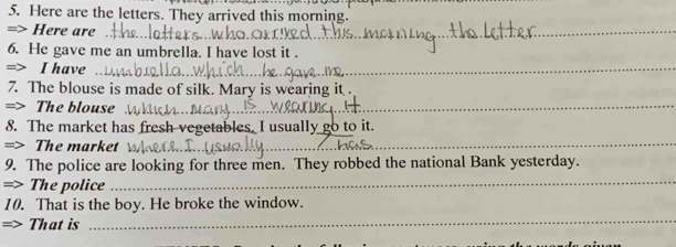 Here are the letters. They arrived this morning. 
=> Here are 
_ 
6. He gave me an umbrella. I have lost it . 
=> I have 
_ 
_ 
7. The blouse is made of silk. Mary is wearing it . 
=> The blouse_ 
8. The market has fresh vegetables. I usually go to it. 
=> The market_ 
_ 
_ 
9. The police are looking for three men. They robbed the national Bank yesterday. 
=> The police_ 
10. That is the boy. He broke the window. 
=> That is 
_