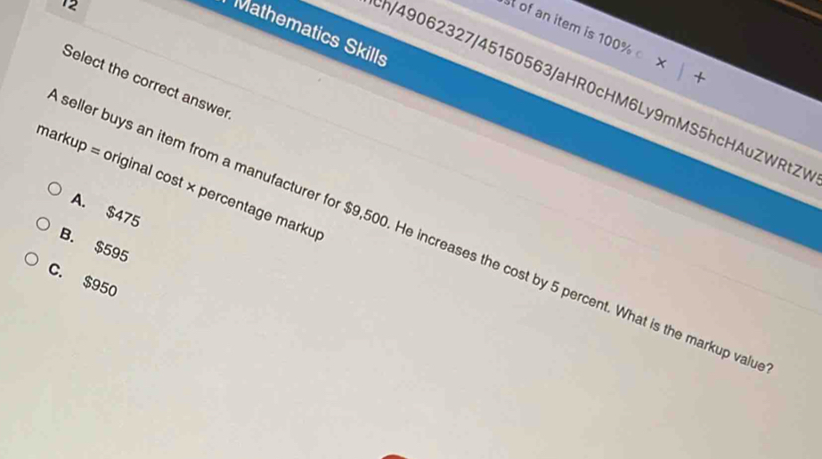 Mathematics Skills
st of an item is 100% +
Select the correct answer
h/49062327/45150563/aHR0cHM6Ly9mMS5hcHAuZWRtZV
markup = original cost × percentage marku
A. $475
seller buys an item from a manufacturer for $9,500. He increases the cost by 5 percent. What is the markup val
B. $595
C. $950