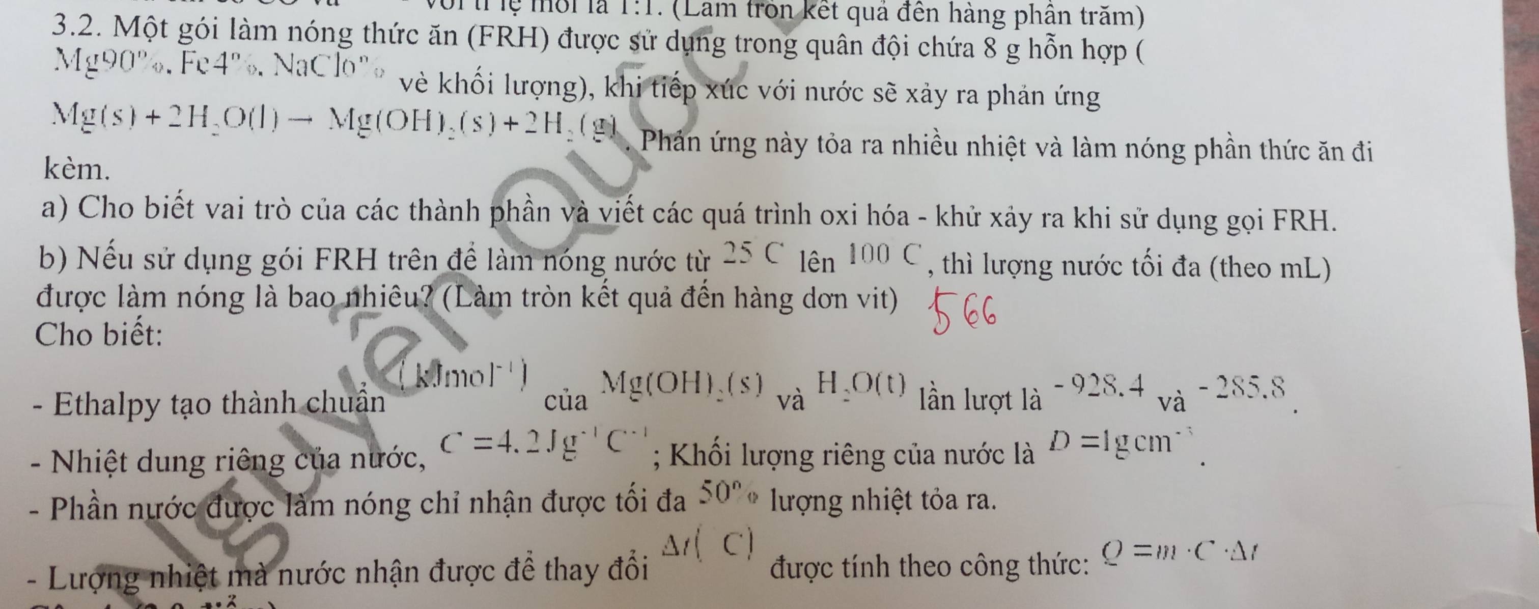 1:1 (Lam tròn kết quả đến hàng phân trăm) 
3.2. Một gói làm nóng thức ăn (FRH) được sử dụng trong quân đội chứa 8 g hỗn hợp (
Mg90%, Fe4%. NaClo° vẻ khối lượng), khi tiếp xúc với nước sẽ xảy ra phản ứng
Mg(s)+2H_2O(l)to Mg(OH)_2(s)+2H_2(g) Phản ứng này tỏa ra nhiều nhiệt và làm nóng phần thức ăn đi 
kèm. 
a) Cho biết vai trò của các thành phần và viết các quá trình oxi hóa - khử xảy ra khi sử dụng gọi FRH. 
b) Nếu sử dụng gói FRH trên để làm nóng nước từ 25C_10n100C , thì lượng nước tối đa (theo mL) 
được làm nóng là bao nhiêu? (Làm tròn kết quả đến hàng dơn vit) 
Cho biết:
k0mol^(-1)) Cua^(Mg(OH)_2)(s)_vaH_2O(t)
- Ethalpy tạo thành chuẩn lần lượt 1a^(-928.4)va^(-285.8)
- Nhiệt dung riêng của nước, C=4.2Jg^(-1)C^(-1); Khối lượng riêng của nước là D=1gcm^(-3). 
- Phần nước được làm nóng chỉ nhận được tối đa 50° lượng nhiệt tỏa ra. 
- Lượng nhiệt mà nước nhận được để thay đổi △ t(C) được tính theo công thức: Q=m· C· △ t