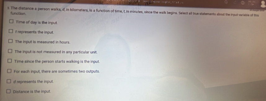 The distance a person walks, d, in kilometers, is a function of time, t, in minutes, since the walk begins. Select all true statements about the input variable of this
function.
Time of day is the input.
t represents the input.
The input is measured in hours.
The input is not measured in any particular unit.
Time since the person starts walking is the input.
For each input, there are sometimes two outputs.
d represents the input.
Distance is the input.