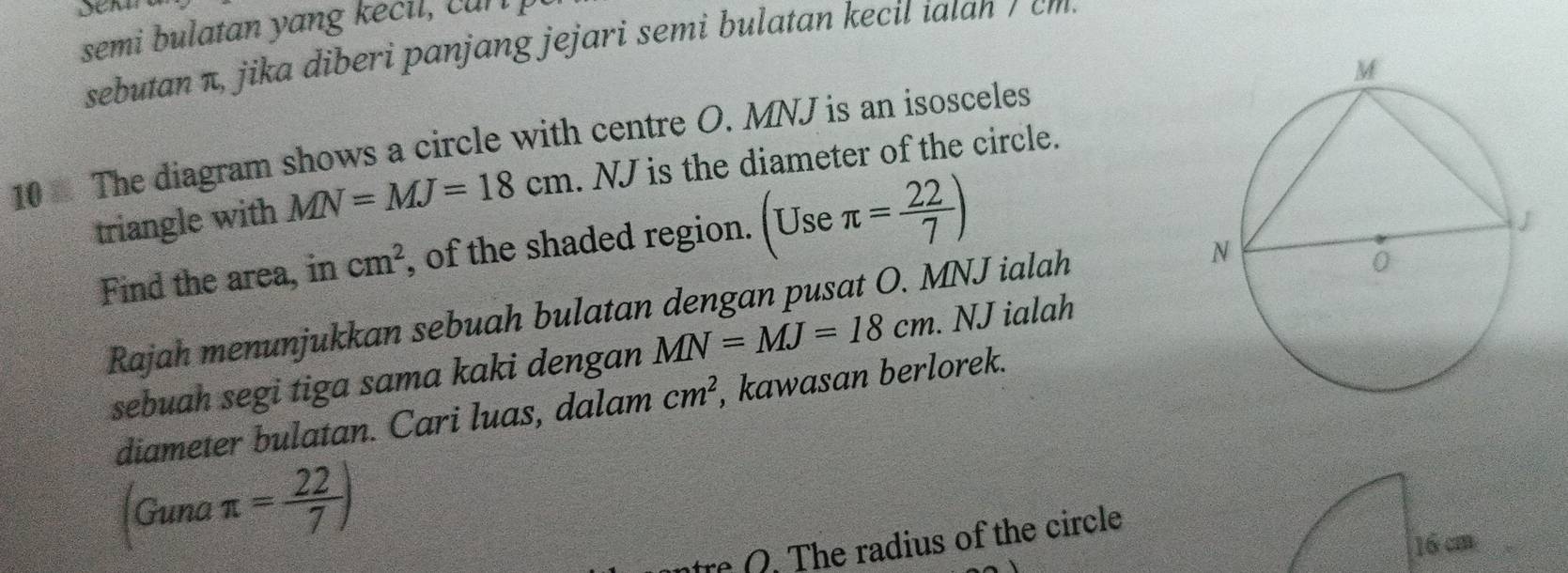 semi bulatan yang e i , n 
sebutan π, jika diberi panjang jejari semi bulatan kecil iatan / m 
10 The diagram shows a circle with centre O. MNJ is an isosceles 
triangle with MN=MJ=18cm. NJ is the diameter of the circle. 
Find the area, in cm^2 , of the shaded region. (Use π = 22/7 )
Rajah menunjukkan sebuah bulatan dengan pusat O. MNJ ialah 
sebuah segi tiga sama kaki dengan MN=MJ=18cm. NJ ialah 
diameter bulatan. Cari luas, dalam cm^2 , kawasan berlorek. 
Guna π = 22/7 )
tre Q. The radius of the circle
16 cm