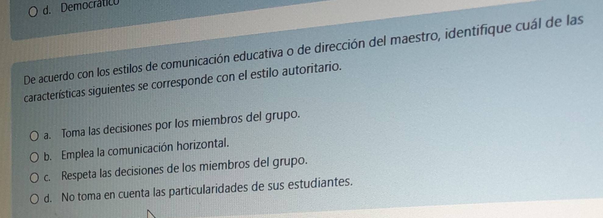 d. Democrático
De acuerdo con los estilos de comunicación educativa o de dirección del maestro, identifique cuál de las
características siguientes se corresponde con el estilo autoritario.
a. Toma las decisiones por los miembros del grupo.
b. Emplea la comunicación horizontal.
c. Respeta las decisiones de los miembros del grupo.
d. No toma en cuenta las particularidades de sus estudiantes.