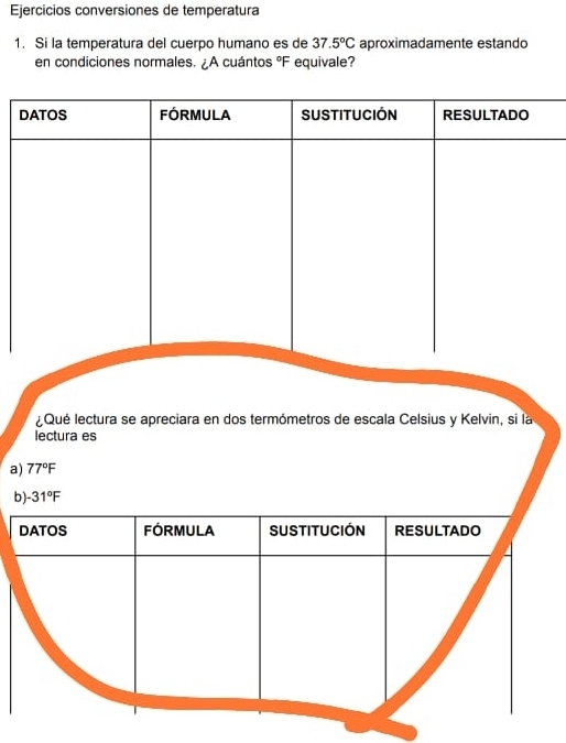 Ejercicios conversiones de temperatura 
1. Si la temperatura del cuerpo humano es de 37.5°C aproximadamente estando 
en condiciones normales. ¿A cuántos °F equivale? 
Qué lectura se apreciara en dos termómetros de escala Celsius y Kelvin, si la 
lectura es 
a) 77°F
b) -31°F
DATOS FÓRMULA SUSTITUCIÓN RESULTADO