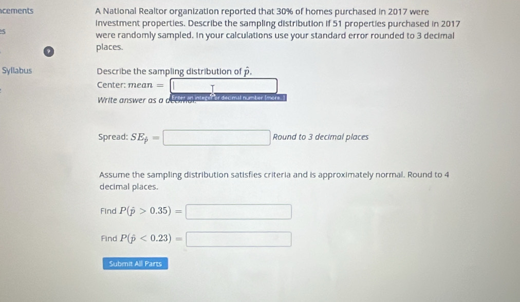 cements A National Realtor organization reported that 30% of homes purchased in 2017 were 
investment properties. Describe the sampling distribution if 51 properties purchased in 2017
5
were randomly sampled. In your calculations use your standard error rounded to 3 decimal 
? places. 
Syllabus Describe the sampling distribution of overline 
Center: mean = ... 
Write answer as α deem a n sor or decmalnumber(mor I 
Spread: SE_j=□ Round to 3 decimal places 
Assume the sampling distribution satisfies criteria and is approximately normal. Round to 4
decimal places. 
Find P(hat p>0.35)=□
Find P(hat p<0.23)=□
Submit All Parts