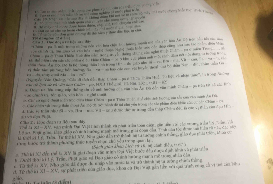 C. Tao ra sản phẩm chất lượng cao phục vụ nhu cầu của triều định phong kiến.
D. Tao ra các hình mẫu hồ trợ thủ công nghiệp cả nước phát triển
Cầu 20. Nhân xét nào sau đây là không đủng khi nói về tổ chức bộ máy nhà nước phong kiến thời Đinh-Tàn w
A. Tổ chức theo mô hình quân chủ chuyển chế trung ương tập quyền.
B. Bộ máy nhà nước được hoàn thiên, chặt chế, tính chuyên chế cao.
C. Đặt cơ sở cho sự hoàn chính bộ máy nhà nước ở giai đoạn sau.
D. Tổ chức còn đơn gián nhưng đã thể hiện ý thức độc lập, tự chủ,
TN đúng/sai (2 điểm)
Câu 1 : Đọc đoạn tư liệu sau đây
''Châm - pa là một trong những nên văn hóa chịu ảnh hướng mạnh mẽ của văn hóa Ấn Độ trên hầu hết các lĩnh
vực chính trị, tôn giáo và văn hóa - nghệ thuật. Nghệ thuật kiên trúc đền tháp cũng như các tác phẩm điêu khác
Châm - pa ở Thửa Thiên Huế đều năm trong truyền thống chung của nghệ thuật Châm - pa ở miền Trung.....; đdề
tài thể hiện trên các tác phẩm điều khác Chăm - pa ở khu vực phản ánh một cách đậm nét nội dung tư tưởng trong
thần thoại Ấn Độ, Đó lã hệ thống thần linh trong Hin - đu giáo như Si-va. Bra-ma,Vit-xnu,Pa-va-ti ,các
vị thần tám phương bốn hướng, Ra-va-na
a hay các con vật huyền thoại như bò thần Nan - đin, chim thần Ga -
ru- đa, thủy quái Ma-ka-ra^n.
(Nguyễn Văn Quảng, ''Các di tích đền tháp Chăm - pa ở Thừa Thiên Huế: Tư liệu và nhận thức'', in trong Những
vấn để Iịch sử và văn hóa Chăm - pa, NXB Thế giới, Hà Nội, 2021, tr.81 - 82)
a. Đoạn tư liệu cung cấp thông tin về ảnh hướng của văn hóa Ân Độ đến văn minh Chăm - pa trên tắt cả các lĩnh
vực chính trị, tôn giáo, văn hóa -- nghệ thuật.
b. Chí có nghệ thuật kiến trúc điều khắc Chăm - pa ở Thừa Thiên Huế chịu ảnh hướng sâu sắc của văn minh Ản Độ.
c. Các nhân vật trong thần thoại Ấn Độ đã trở thành đề tải chủ yếu trong các tác phẩm điêu khắc của cư dân Chăm - pa.
d. Các vị thần như Si - va, Bra - ma, Vít - xnu được thờ tự trong đền tháp Chăm đều là các vị thần của đạo Hin -
du và đạo Phật.
Câu 2 : Đọc đoạn tư liệu sau đây
Thế ki XI-XV V: văn minh Đại Việt hình thành và phát triển toàn diện, gắn liền với các vương triều Lý, Trần, Hồ.
Lê sơ. Phật giáo, Đạo giáo có ánh hưởng mạnh mẽ trong giai đoạn đầu. Tính dân tộc được thể hiện rõ nét, đặc biệt
là thời kì Lý, Trần. Từ thế kỉ XV, Nho giáo dần trở thành hệ tư tưởng chính thống, giáo dục phát triển, khoa cử
từng bước trở thành phương thức tuyến chọn chủ yếu trong quan lại.
(Sách giáo khoa Lịch sử 10, bộ cánh diều, tr.67 )
a. Thế ki XI đến thế kỉ XV là giai đoạn văn minh Đại Việt bước đầu được định hình và phát triển.
b. Dưới thời kỉ Lý, Trần, Phật giáo và Đạo giáo có ảnh hưởng mạnh mẽ trong nhân dân.
c. Từ thế kỉ XV, Nho giáo đã được du nhập vào nước ta và trở thành hệ tư tưởng chính thống.
d. Từ thể kj XI-XV T, sự phát triển của giáo dục, khoa cử Đại Việt gắn liền với quá trình cùng cố vị thể của Nho
giáo.
HTự luận (3 điểm)