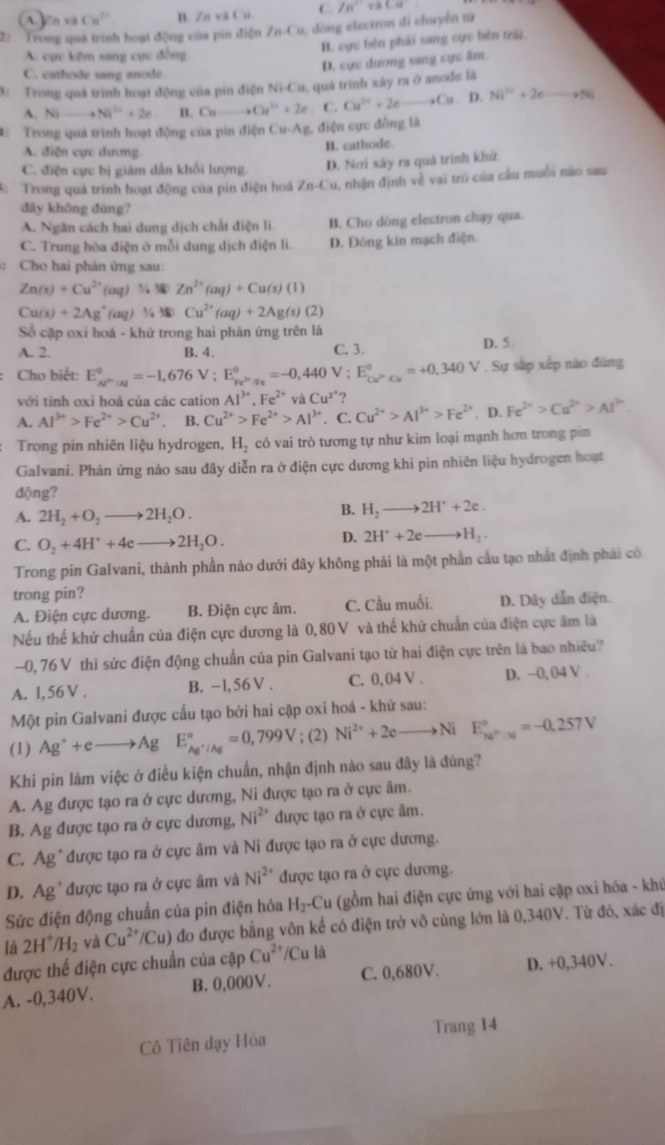 n và Cu^(2+) B. Zn và Cu. C. Zn^1 CB=
2: Trong quá trình hoạt động của pin điện ZnCu dồng electron di chuyển từ
A. cực kêm sang cực đồng
B. cực bên phải sang cực bên trái.
D. cực dương sang cực âm
C. cathode sang anode
3: Trong quá trình hoạt động của pin điện Ni-Cu, quá trình xây ra ở anode là
A. Nito Ni^(2+)+2e B. Ca to Cu^(1+)+2e C. Cu^(3+)+2eto Cu.I ) Ni^(2+)+2e _ vNi
4: Trong quá trình hoạt động của pin điện Cu-A g. điện cực đồng là
A. điện cực dương
B. cathode
C. điện cực bị giám dẫn khổi lượng.
D. Nơi xây ra quá trình khứ.
5: Trong quá trình hoạt động của pin điện hoá Zn-Cu 0, nhận định về vai trò của cầu muối não sau
đāy không đúng?
A. Ngăn cách hai dung dịch chất điện li. B. Cho dòng electron chạy qua.
C. Trung hòa điện ở mỗi dung dịch điện li. D. Đóng kín mạch điện.
:  Cho hai phản ứng sau:
Zn(s)+Cu^(2+)(aq) % 3 Zn^(2+)(aq)+Cu(s)(1)
Cu(s)+2Ag^+(aq) ½ Cu^(2+)(aq)+2Ag(s)(2)
Số cặp oxi hoá - khử trong hai phản ứng trên là
A. 2. B. 4. C. 3.
D. 5.
Cho biết: E_Al^>/Al^0=-1,676V;E_Fe^(2+)/Fe^0=-0,440V;E_Cu^(2+)/Cu^0=+0,340V. Sự sắp xếp nào đúng
với tính oxi hoá của các cation Al^(3+),Fe^(2+) và Cu^(2^+) ?
A. Al^(3+)>Fe^(2+)>Cu^(2+) B. Cu^(2+)>Fe^(2+)>Al^(3+). C. Cu^(2+)>Al^(3+)>Fe^(2+). D. Fe^(2+)>Cu^(2+)>Al^(3+).
Trong pin nhiên liệu hydrogen, H_2 có vai trò tương tự như kim loại mạnh hơn trong pin
Galvani. Phản ứng nào sau đây diễn ra ở điện cực dương khi pin nhiên liệu hydrogen hoạt
động?
A. 2H_2+O_2to 2H_2O.
B. H_2to 2H^++2e.
C. O_2+4H^++4eto 2H_2O.
D. 2H^++2eto H_2.
Trong pin Galvani, thành phần nào dưới đây không phải là một phần cầu tạo nhất định phải có
trong pin?
A. Điện cực dương. B. Điện cực âm. C. Cầu muối. D. Dây dẫn điện.
Nếu thế khử chuẩn của điện cực dương là 0,80V và thế khử chuẩn của điện cực âm là
-0, 76 V thì sức điện động chuẩn của pin Galvani tạo từ hai điện cực trên là bao nhiêu?
A. l,56 V . B. -l,56V . C. 0,04 V . D. −0, 04 V .
Một pin Galvani được cấu tạo bởi hai cặp oxi hoá - khử sau:
(1) Ag^++eto AgE_Ag^+/Ag^circ =0,799V;(2) Ni^(2+)+2eto Ni E_(NP'/M)°=-0,257V
Khi pin làm việc ở điều kiện chuẩn, nhận định nào sau đây là đúng?
A. Ag được tạo ra ở cực dương, Ni được tạo ra ở cực âm.
B. Ag được tạo ra ở cực dương, Ni^(2+) được tạo ra ở cực âm.
C. Ag*được tạo ra ở cực âm và Ni được tạo ra ở cực dương.
D. Ag*được tạo ra ở cực âm và Ni^(2+) được tạo ra ở cực dương.
Sức điện động chuẩn của pin điện hóa H_2-Cu (gồm hai điện cực ứng với hai cặp oxi hóa - khủ
là 2H^+/H_2 và Cu^(2+)/Cu) đo được bằng vôn kế có điện trở vô cùng lớn là 0,340V. Từ đó, xác đị
được thế điện cực chuẩn của cặp Cu^(2+)/Cula
A. -0,340V. B. 0,000V. C. 0,680V.
D. +0,340V.
Trang 14
Cô Tiên dạy Hóa