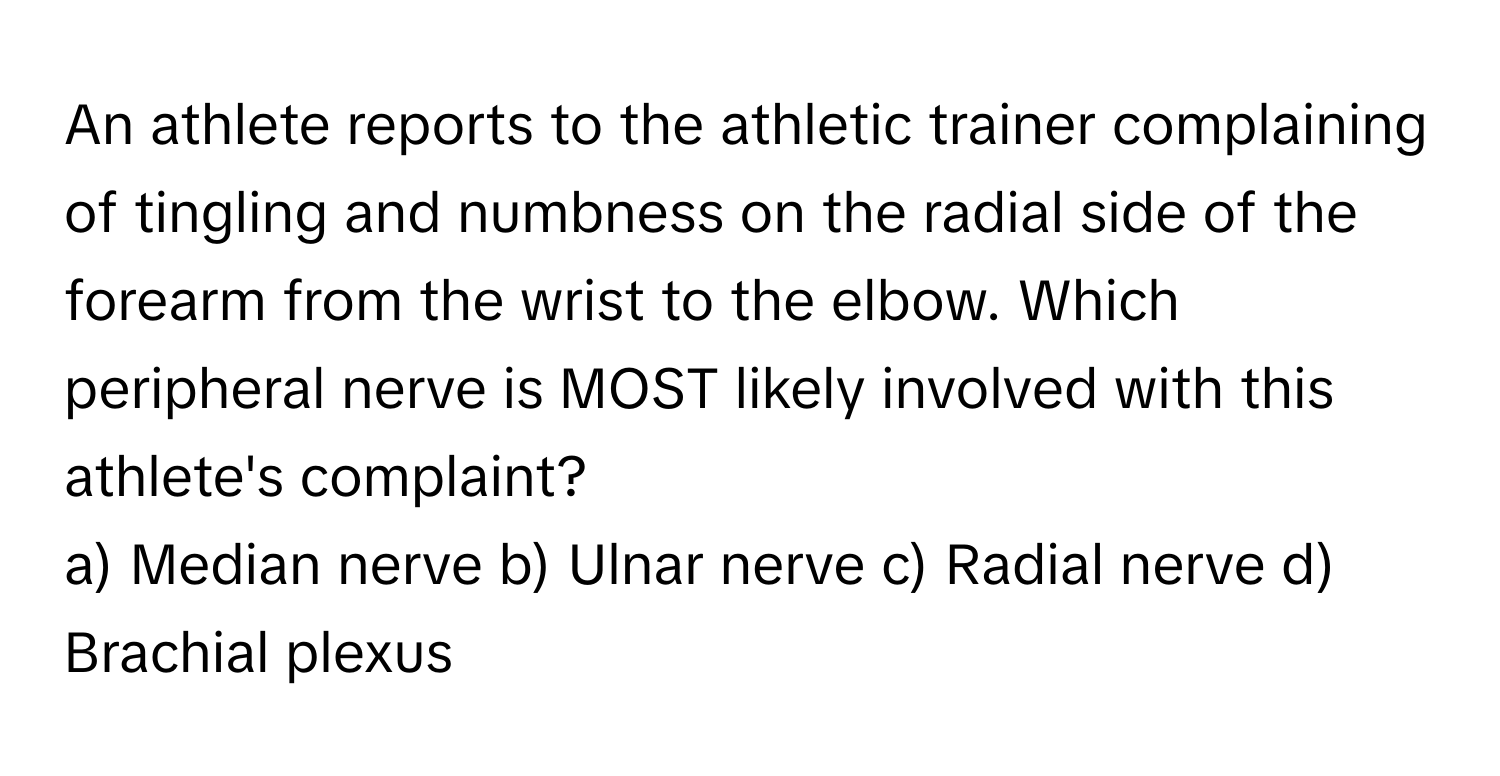 An athlete reports to the athletic trainer complaining of tingling and numbness on the radial side of the forearm from the wrist to the elbow. Which peripheral nerve is MOST likely involved with this athlete's complaint?

a) Median nerve b) Ulnar nerve c) Radial nerve d) Brachial plexus