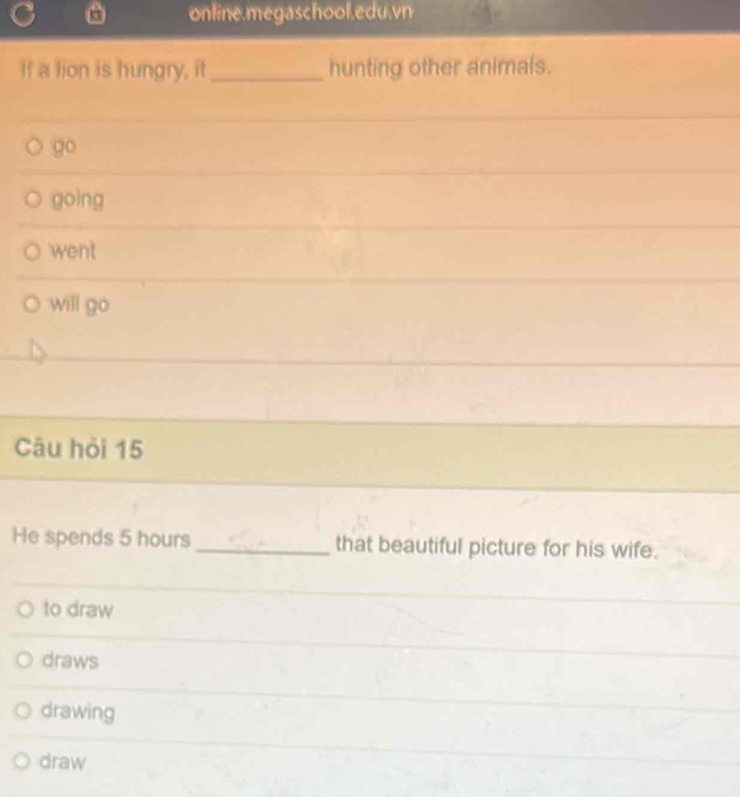 online.megaschool.edu.vn
If a tion is hungry, it _hunting other animals.
go
goìng
went
will go
Câu hỏi 15
He spends 5 hours _that beautiful picture for his wife.
to draw
draws
drawing
draw