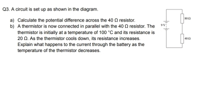 A circuit is set up as shown in the diagram 
a) Calculate the potential difference across the 40 Ω resistor. 200
b) A thermistor is now connected in parallel with the 40 Ω resistor. The 91
thermistor is initially at a temperature of 100°C and its resistance is
20 Ω. As the thermistor cools down, its resistance increases. 40:Ω2
Explain what happens to the current through the battery as the 
temperature of the thermistor decreases.