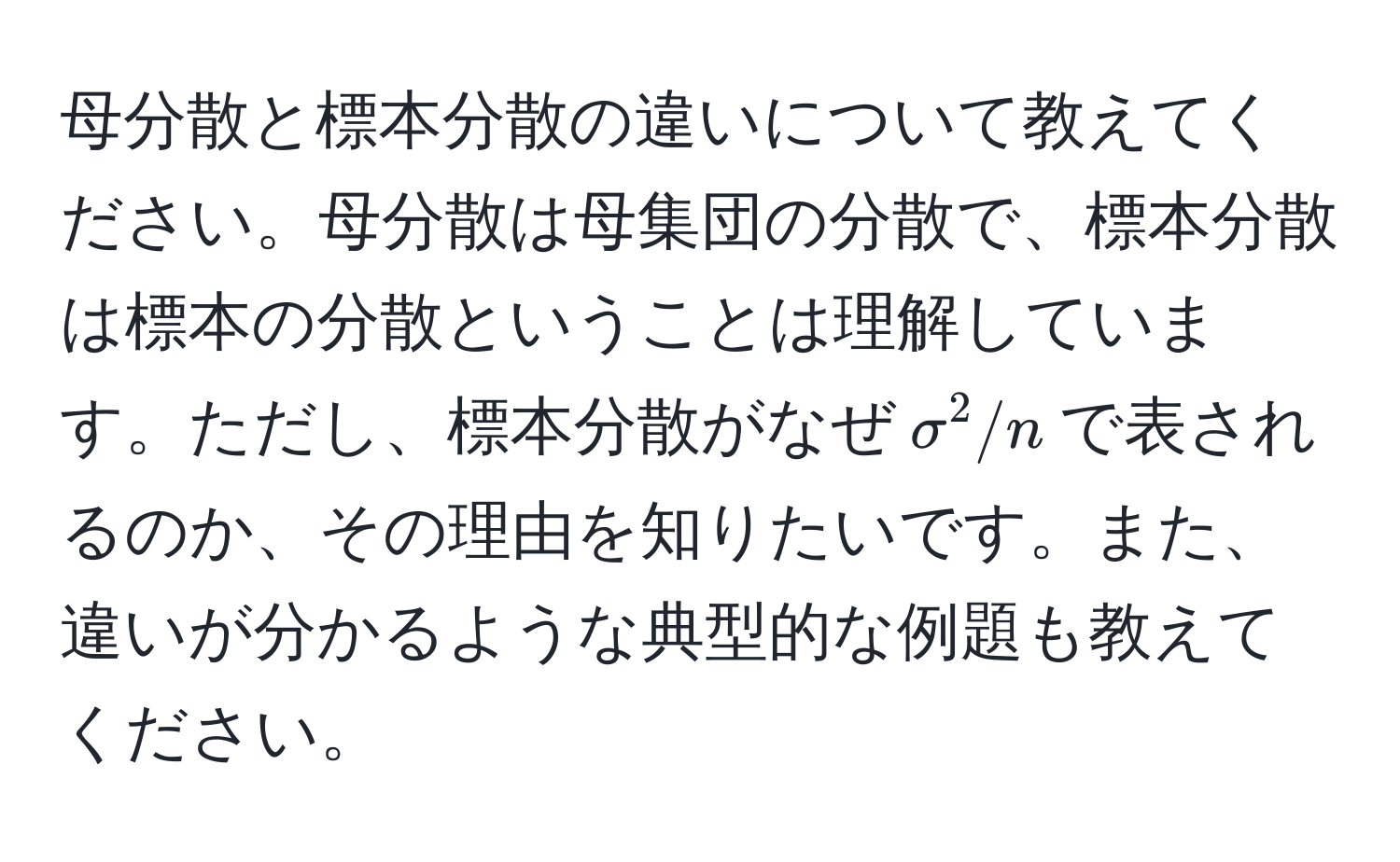 母分散と標本分散の違いについて教えてください。母分散は母集団の分散で、標本分散は標本の分散ということは理解しています。ただし、標本分散がなぜ$sigma^2/n$で表されるのか、その理由を知りたいです。また、違いが分かるような典型的な例題も教えてください。