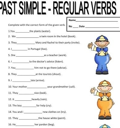 PAST SIMPLE - REGULAR VERBS 
Name 
_ 
_ 
_ 
Complete with the correct form of the given verb. No Date 
1.You_ the plants (water). 
2. We _a twin room in the hotel (book) 
3. They_ Mary and Rachel to their party (invite). 
4. 1_ in Portugal (live). 
5. She _as a teacher (work). 
6. 1_ to the doctor's advice (listen). 
7. You_ him not to go there (advise). 
8. They _at the tourists (shout). 
9.1_ late (arrive). 
10. Your mother_ your grandmother (call). 
11. They _nice (look). 
12. It _heavily (rain) 
13. The boy_ for help (cry). 
14. You and l_ new clothes on (try). 
15. They _the house white (paint). 
16. He_ her pardon (beg).