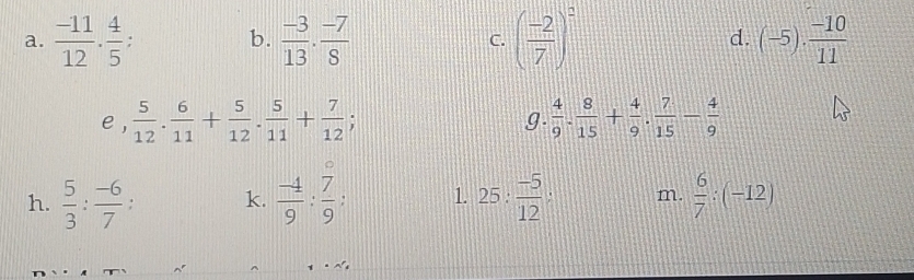  (-11)/12 ·  4/5  : b.  (-3)/13 ·  (-7)/8  ( (-2)/7 )^2 d. (-5)·  (-10)/11 
C. 
e ,  5/12 . 6/11 + 5/12 . 5/11 + 7/12 ;  4/9 . 8/15 + 4/9 . 7/15 - 4/9 
g. 
h.  5/3 : (-6)/7  : k.  (-4)/9 : 7/9  : 1. 25 :  (-5)/12  A m.  6/7 :(-12)
^