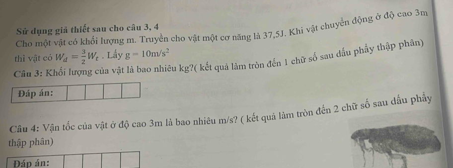 Sử dụng giả thiết sau cho câu 3, 4 
Cho một vật có khối lượng m. Truyền cho vật một cơ năng là 37, 5J. Khi vật chuyển động ở độ cao 3m
thì vật có W_d= 3/2 W_t. Lấy g=10m/s^2
Câu 3: K và vật là bao nhiêu kg?( kết quả làm tròn đến 1 chữ số sau dấu phẩy thập phân) 
Câu 4: Vận tốc của vật ở độ cao 3m là bao nhiêu m/s? ( kết quả làm tròn đến 2 chữ số sau dấu phẩy 
thập phân) 
Đáp án: