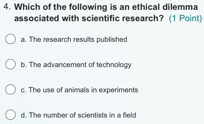 Which of the following is an ethical dilemma
associated with scientific research? (1 Point)
a. The research results published
b. The advancement of technology
c. The use of animals in experiments
d. The number of scientists in a field