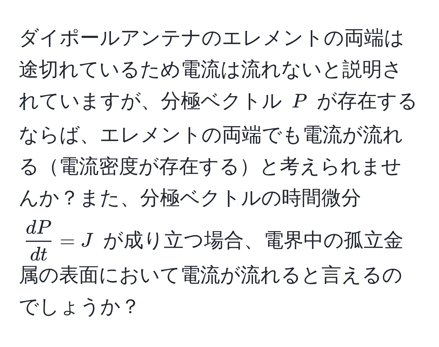 ダイポールアンテナのエレメントの両端は途切れているため電流は流れないと説明されていますが、分極ベクトル ( P ) が存在するならば、エレメントの両端でも電流が流れる電流密度が存在すると考えられませんか？また、分極ベクトルの時間微分 (  dP/dt  = J ) が成り立つ場合、電界中の孤立金属の表面において電流が流れると言えるのでしょうか？