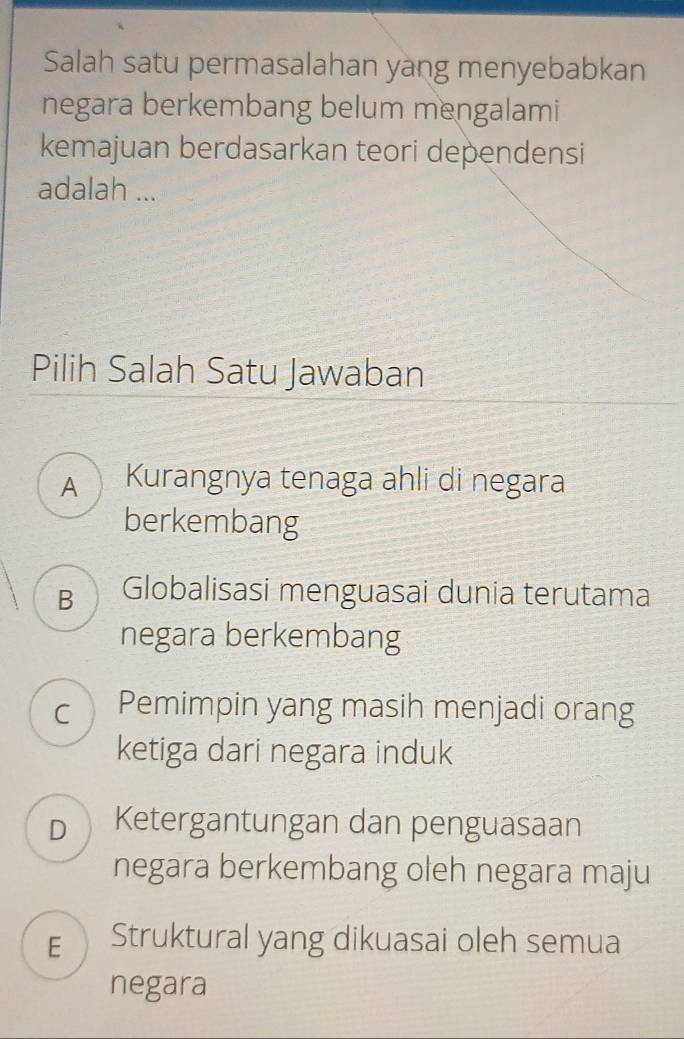 Salah satu permasalahan yang menyebabkan
negara berkembang belum mengalami
kemajuan berdasarkan teori dependensi
adalah ...
Pilih Salah Satu Jawaban
A Kurangnya tenaga ahli di negara
berkembang
B Globalisasi menguasai dunia terutama
negara berkembang
C Pemimpin yang masih menjadi orang
ketiga dari negara induk
D Ketergantungan dan penguasaan
negara berkembang oleh negara maju
E Struktural yang dikuasai oleh semua
negara