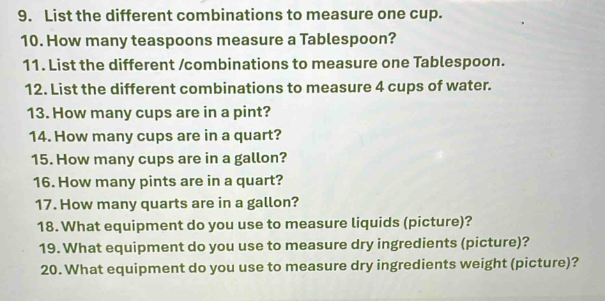 List the different combinations to measure one cup. 
10. How many teaspoons measure a Tablespoon? 
11. List the different /combinations to measure one Tablespoon. 
12. List the different combinations to measure 4 cups of water. 
13. How many cups are in a pint? 
14. How many cups are in a quart? 
15. How many cups are in a gallon? 
16. How many pints are in a quart? 
17. How many quarts are in a gallon? 
18. What equipment do you use to measure liquids (picture)? 
19. What equipment do you use to measure dry ingredients (picture)? 
20. What equipment do you use to measure dry ingredients weight (picture)?