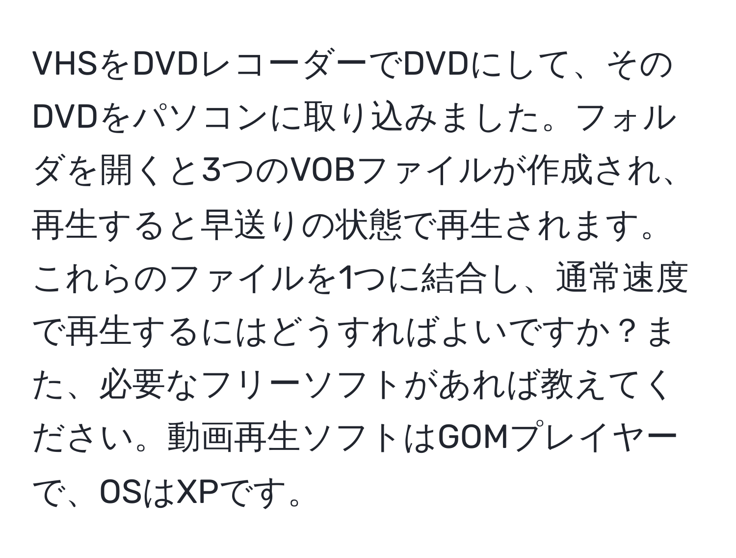 VHSをDVDレコーダーでDVDにして、そのDVDをパソコンに取り込みました。フォルダを開くと3つのVOBファイルが作成され、再生すると早送りの状態で再生されます。これらのファイルを1つに結合し、通常速度で再生するにはどうすればよいですか？また、必要なフリーソフトがあれば教えてください。動画再生ソフトはGOMプレイヤーで、OSはXPです。