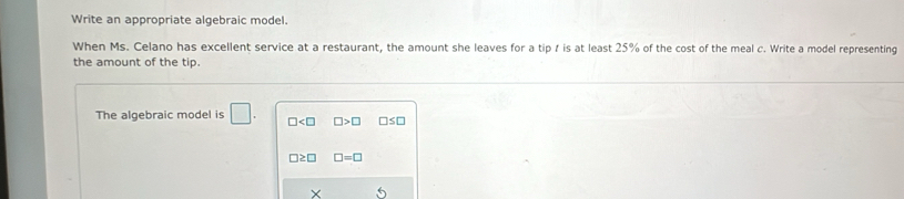 Write an appropriate algebraic model.
When Ms. Celano has excellent service at a restaurant, the amount she leaves for a tip f is at least 25% of the cost of the meal c. Write a model representing
the amount of the tip.
The algebraic model is □. □ □ >□ □ ≤ □
□ ≥ □ □ =□