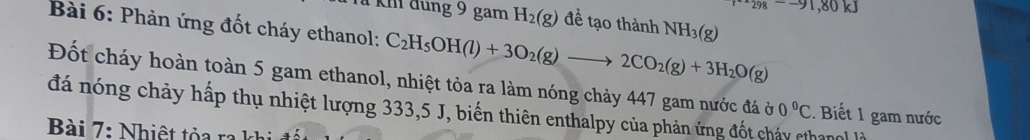 98--91,80kJ
1 km đùng 9 gam H_2(g) đề tạo thành NH_3(g)
Bài 6: Phản ứng đốt cháy ethanol: C_2H_5OH(l)+3O_2(g)to 2CO_2(g)+3H_2O(g)
Đốt cháy hoàn toàn 5 gam ethanol, nhiệt tỏa ra làm nóng chảy 447 gam nước đá ở 
đá nóng chảy hấp thụ nhiệt lượng 333,5 J, biến thiên enthalpy của phản ứng đốt chảy cthan 0°C. Biết 1 gam nước 
Bài 7: Nhiệt tỏa ra