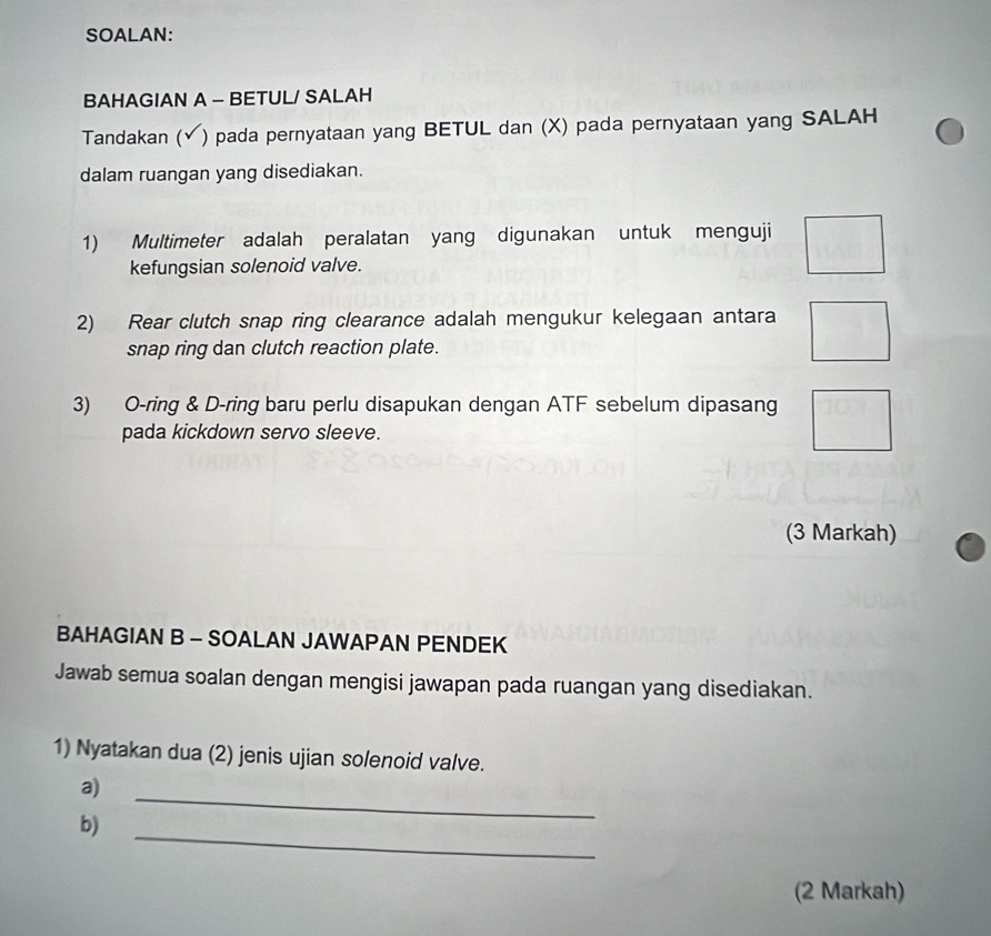 SOALAN: 
BAHAGIAN A - BETUL/ SALAH 
Tandakan (√) pada pernyataan yang BETUL dan (X) pada pernyataan yang SALAH 
dalam ruangan yang disediakan. 
1) Multimeter adalah peralatan yang digunakan untuk menguji 
kefungsian solenoid valve. 
2) Rear clutch snap ring clearance adalah mengukur kelegaan antara 
snap ring dan clutch reaction plate. 
3) O-ring & D-ring baru perlu disapukan dengan ATF sebelum dipasang 
pada kickdown servo sleeve. 
(3 Markah) 
BAHAGIAN B - SOALAN JAWAPAN PENDEK 
Jawab semua soalan dengan mengisi jawapan pada ruangan yang disediakan. 
1) Nyatakan dua (2) jenis ujian solenoid valve. 
a) 
_ 
b) 
_ 
(2 Markah)