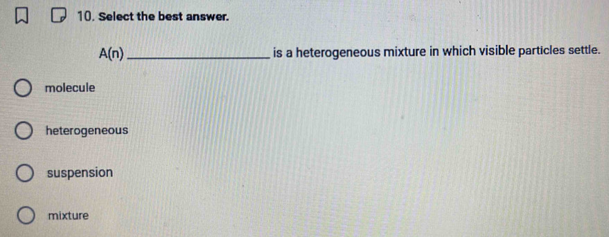 Select the best answer.
A(n) _ is a heterogeneous mixture in which visible particles settle.
molecule
heterogeneous
suspension
mixture