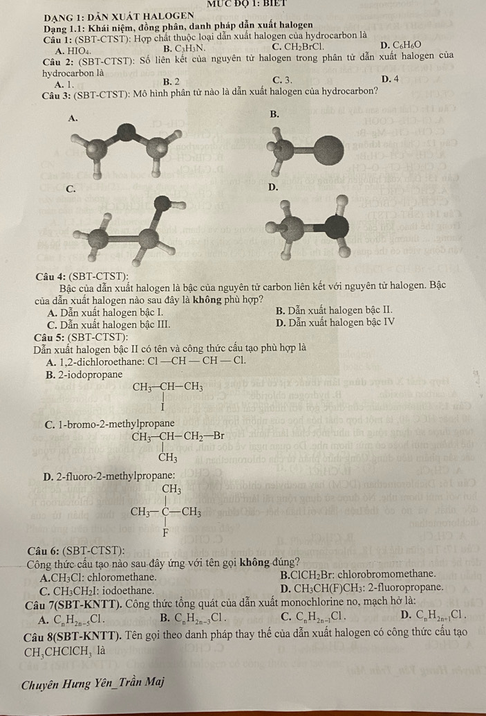 MỤC ĐQ 1: BIET
đạng 1: dản xuát halogen
Dạng 1.1: Khái niệm, đồng phân, danh pháp dẫn xuất halogen
Cầu 1: (SBT-CTST): Hợp chất thuộc loại dẫn xuất halogen của hydrocarbon là
A. HIO4. B. C₃H₃N. C. CH_2H 3rCl, D. C₆H₆O
Câu 2: (SBT-CTST): Số liên kết của nguyên tử halogen trong phân tử dẫn xuất halogen của
hydrocarbon là C. 3. D. 4
A. 1. B. 2
Câu 3: (SBT-CTST): Mô hình phân tử nào là dẫn xuất halogen của hydrocarbon?
B.
C.
Câu 4: (SBT-CTST):
Bậc của dẫn xuất halogen là bậc của nguyên tử carbon liên kết với nguyên tử halogen. Bậc
của dẫn xuất halogen nào sau đây là không phù hợp?
A. Dẫn xuất halogen bậc I. B. Dẫn xuất halogen bậc II.
C. Dẫn xuất halogen bậc III. D. Dẫn xuất halogen bậc IV
Câu 5: (SBT-CTST):
Dẫn xuất halogen bậc II có tên và công thức cấu tạo phù hợp là
A. 1,2-dichloroethane: C1-CH-CH-Cl.
a_1=frac □ (□)^(n(m=frac □)-30)^circ C^^circ _□ =45-16 □  (□)°=□  
C
Công thức cầu tạo nào sau đây ứng với tên gọi không đúng?
A. CH_3C 1: chloromethane. B ClCH_2Br : chlorobromomethane.
C. CH_3CH_2I : iodoethane. D. CH_3CH(F)CH_3:2-fl luoropropane.
Câu 7(SBT-KNTT) ). Công thức tổng quát của dẫn xuất monochlorine no, mạch hở là:
A. C_nH_2n-5Cl. B. C_nH_2n-3Cl. C. C_nH_2n-1Cl. D. C_nH_2n+1Cl.
Câu 8(SBT-KNT 1 ). Tên gọi theo danh pháp thay thế của dẫn xuất halogen có công thức cấu tạo
CH_3 CHClCH₃ là
Chuyên Hưng Yên Trhat an Maj