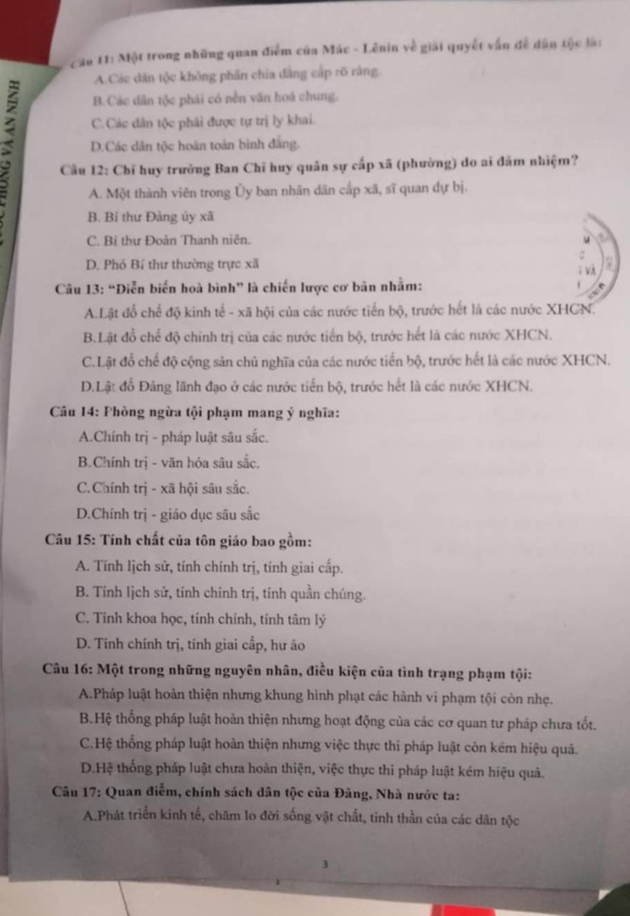 Cầu 11: Một trong những quan điểm của Mác - Lênin về giải quyết vấn đề dân tộc là:
A.Các dân tộc không phần chia dẳng cấp rõ rằng.
B.Các dân tộc phải có nền văn hoá chung.
C.Các dân tộc phải được tự trị ly khai.
D.Các dân tộc hoán toàn bình đẳng.
Cầu 12: Chỉ huy trưởng Ban Chỉ huy quân sự cấp xã (phường) do ai đâm nhiệm?
A. Một thành viên trong Ủy ban nhân dân cấp xã, sĩ quan dự bị.
B. Bí thư Đàng ủy xã
C. Bí thư Đoàn Thanh niên. a
u
C
D. Phó Bí thư thường trực xã 7
; và
Câu 13: “Diễn biến hoà bình” là chiến lược cơ bản nhằm:
e
A.Lật đổ chế độ kinh tế - xã hội của các nước tiến bộ, trước hết là các nước XHCN.
B.Lật đồ chế độ chính trị của các nước tiến bộ, trước hết là các nước XHCN.
C.Lật đổ chế độ cộng sản chủ nghĩa của các nước tiến bộ, trước hết là các nước XHCN.
D.Lật đỗ Đảng lãnh đạo ở các nước tiến bộ, trước hết là các nước XHCN.
Câu 14: Fhòng ngừa tội phạm mang ý nghĩa:
A.Chính trị - pháp luật sâu sắc.
B.Chính trị - văn hóa sâu sắc.
C.Chính trị - xã hội sâu sắc.
D.Chính trị - giáo dục sâu sắc
Câu 15: Tính chất của tôn giáo bao gồm:
A. Tính lịch sử, tính chính trị, tính giai cấp.
B. Tính lịch sử, tính chính trị, tính quần chúng.
C. Tính khoa học, tính chính, tính tâm lý
D. Tính chính trị, tính giai cấp, hư ảo
Câu 16: Một trong những nguyên nhân, điều kiện của tình trạng phạm tội:
A.Pháp luật hoàn thiện nhưng khung hình phạt các hành vi phạm tội còn nhẹ.
B.Hệ thống pháp luật hoàn thiện nhưng hoạt động của các cơ quan tư pháp chưa tốt.
C.Hệ thống pháp luật hoàn thiện nhưng việc thực thi pháp luật còn kém hiệu quả.
D.Hệ thống pháp luật chưa hoàn thiện, việc thực thi pháp luật kém hiệu quả.
Câu 17: Quan điễm, chính sách dân tộc của Đảng, Nhà nước ta:
A.Phát triển kinh tế, chăm lo đời sống vật chất, tinh thần của các dân tộc
3