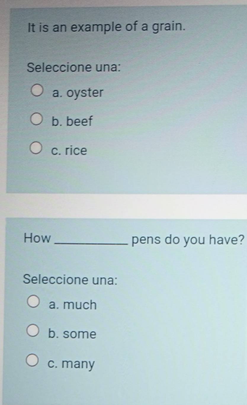 It is an example of a grain.
Seleccione una:
a. oyster
b. beef
c. rice
How_ pens do you have?
Seleccione una:
a. much
b. some
c. many