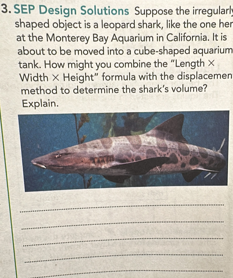 SEP Design Solutions Suppose the irregularly 
shaped object is a leopard shark, like the one her 
at the Monterey Bay Aquarium in California. It is 
about to be moved into a cube-shaped aquarium 
tank. How might you combine the “Length × 
Width × Height" formula with the displacemen 
method to determine the shark’s volume? 
Explain. 
_ 
_ 
_ 
_ 
_