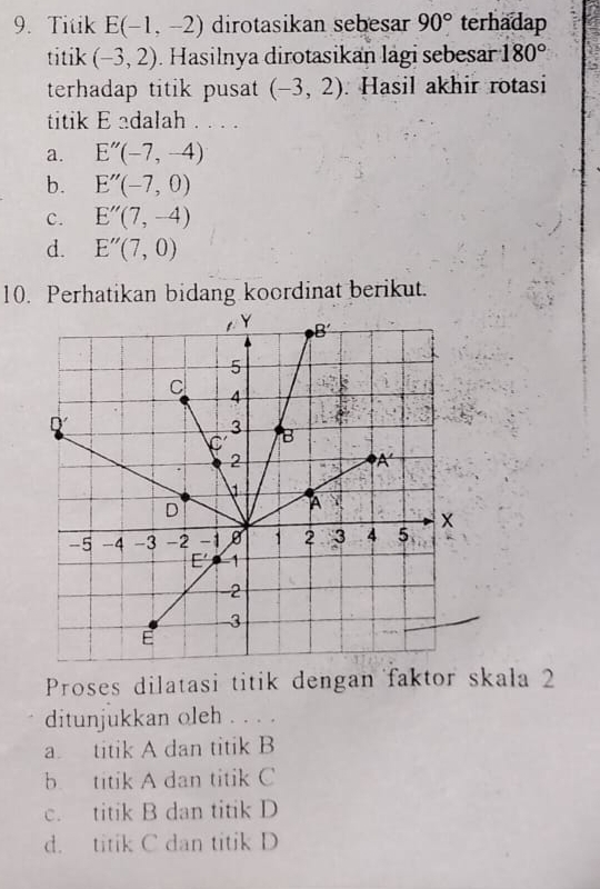 Titik E(-1,-2) dirotasikan sebesar 90° terhadap
titik (-3,2). Hasilnya dirotasikan lägi sebesar 180°
terhadap titik pusat (-3,2). Hasil akhir rotasi
titik E adalah . ...
a. E''(-7,-4)
b. E''(-7,0)
c. E''(7,-4)
d. E''(7,0)
10. Perhatikan bidang koordinat berikut.
Proses dilatasi titik dengan faktor skala 2
ditunjukkan oleh . . . .
a. titik A dan titik B
b. titik A dan titik C
c. titik B dan titik D
d. titik C dan titik D