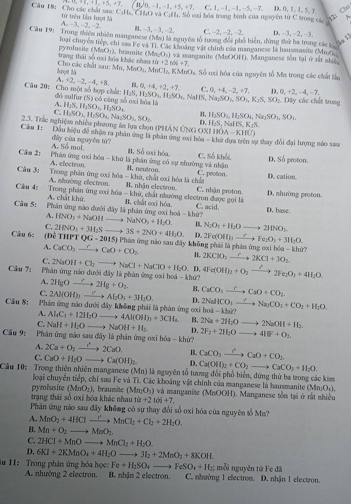 ^+1,+5,+7, B. 0,-1,-1,+5,+7.  ,1,-1,-1,-5,-7, D,0,1,1,5,7, Cho
Câu 18: Cho các chất sau: tứ trên lần lượt là
C_2H_6,CH_4O và C_2H_4.Sb oxi hóa trung bình của nguyhat entirC trong các 12: A、

A. -3 -2 ,-2. B. -3,-3 -2 C. -2. −2. -2. D. -3, -2, -3.
Câu 19: Trong thiên nhiên manganese (Mn) là nguyên tổ tương đổi phố biến, đứng thứ ba trong các ki
âu 13
loại chuyển tiếp, chỉ sau Fe và Ti. Các khoáng vật chính của manganese là hausmanite (MnO.)
pyrolusite ( (MnO_2) , braunite (Mn_2O_3) và manganite (MnOOH). Manganese tồn tại ở rất nhiều
trạng thái số oxi hóa khác nhau
Cho các chất sau: N tir+2toi+7.
lượt là Mn,MnO_2,MnCl_2,KMnO_4. Số oxi hóa của nguyên tố Mn trong các chất lằn
A. +2, -2, -4.+8 B. 0,+4,+2,+7. C
Câu 20: Cho một số hợp chất: H_2S,H_2SO_3,H_2SO_4,NaHS,Na_2SO_3,SO_3,K_2S,SO_2.Diy 0,+4,-2,+7, D.0,+2,-4,-7. các chất trong
đó sulfur (S) có cùng
A. H_2S,H_2SO_3,H_2SO_4
B.
C. H_2SO_3,H_2SO_4,Na_2SO_3,SO_2. D. H_2SO_3,H_2SO_4,Na_2SO_3,SO_3.
H_2S,NaHS,K_2S.
2.3. Trắc nghiệm nhiều phương án lựa chọn (PHẢN ỨNG OXIHOA-KHU)
Câu 1: Dấu hiệu để nhận ra phân ứng là phân ứng oxi hóa - khứ dựa trên sự thay đổi đại lượng nào sau
đây của nguyên tử?
A. Số mol. B. Số oxi hóa. C. Số khối.
Câu 2:  Phản ứng oxi hóa - khứ là phản ứng có sự nhường và nhận D. Số proton.
A. electron. B. neutron. C. proton. D. cation.
     
Câu 3:  Trong phản ứng oxi hóa - khử, chất oxi hóa là chất
A. nhường electron. B. nhận electron. C. nhận proton. D. nhường proton.
Câu 4: Trong phản ứng oxi hóa - khứ, chất nhường electron được gọi là
A. chất khử. B. chất oxi hóa C. acid. D. base.
Câu 5:  Phản ứng nào dưới đây là phản ứng oxi hoá - khứ?
A. HNO_3+NaOHto NaNO_3+H_2O. B. N_2O_5+H_2Oto 2HNO_3.
C. 2HNO_3+3H_2Sto 3S+2NO+4H_2O. D. 2Fe(OH)_3xrightarrow 1^(ast)Fe_2O_3+3H_2O.
Câu 6: (D cTHPTQG-2015 5) Phản ứng nào sau đây không phải là phản ứng oxi hóa - khử?
A. CaCO_3xrightarrow I°CaO+CO_2. B. 2KClO_3xrightarrow r2KCl+3O_2.
C. 2NaOH+Cl_2to NaCl+NaClO+H_2O.. D.
Câu 7:  Phản ứng nào dưới đây là phản ứng oxi hoá - khử? 4Fe(OH)_2+O_2xrightarrow Ie2Fe_2O_3+4H_2O.
A. 2HgOxrightarrow r2Hg+O_2.
B. CaCO_3xrightarrow rCaO+CO_2.
C. 2Al(OH)_3xrightarrow I^nAl_2O_3+3H_2O. D.
Câu 8: Phản ứng nào dưới đây không phải là phản ứng oxi hoá 2NaHCO_3xrightarrow eNa_2CO_3+CO_2+H_2O. -kh ừ?
A. Al_4C_3+12H_2Oto 4Al(OH)_3+3CH_4. B.
C. NaH+H_2Oto NaOH+H_2. D. 2Na+2H_2Oto 2NaOH+H_2.
Câu 9:  Phản ứng nào sau dây là phản ứng oxi hóa - khử? 2F_2+2H_2Oto 4HF+O_2.
A. 2Ca+O_2xrightarrow 1°2CaO.
C. CaO+H_2Oto Ca(OH)_2.
B. CaCO_3xrightarrow I^nCaO+CO_2.
D. Ca(OH)_2+CO_2to CaCO_3+H_2O.
Câu 10: Trong thiên nhiên manganese (Mn) là nguyên tổ tương đổi phổ biến, đứng thứ ba trong các kim
loại chuyển tiếp, chỉ sau Fe và Ti. Các khoáng vật chính của manganese là hausmanite (Mn_3O_4).
pyrolusite (MnO_2) , braunite (Mn_2O_3) và manganite (MnOOH). Manganese tồn tại ở rất nhiều
trạng thái số oxi hóa khác nhau tir+2toi+7.
Phản ứng nào sau đây không có sự thay đổi số oxi hóa của nguyên tố Mn?
A. MnO_2+4HClto MnCMnCl_2+Cl_2+2H_2O.
B. Mn+O_2to MnO_2.
C. 2HCl+MnOto MnCl_2+H_2O.
D. 6KI+2KMnO_4+4H_2Oto 3I_2+2MnO_2+8KOH.
ău 11: Trong phản ứng hóa học: Fe+H_2SO_4to FeSO_4+H_2; mỗi nguyên tử Fe đã
A. nhường 2 electron. B. nhận 2 electron. C. nhường 1 electron. D. nhận 1 electron.