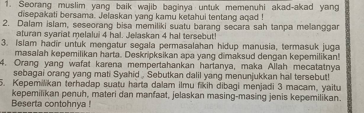 Seorang muslim yang baik wajib baginya untuk memenuhi akad-akad yang 
disepakati bersama. Jelaskan yang kamu ketahui tentang aqad ! 
2. Dalam islam, seseorang bisa memiliki suatu barang secara sah tanpa melanggar 
aturan syariat melalui 4 hal. Jelaskan 4 hal tersebut! 
3. Islam hadir untuk mengatur segala permasalahan hidup manusia, termasuk juga 
masalah kepemilikan harta. Deskripksikan apa yang dimaksud dengan kepemilikan! 
4. Orang yang wafat karena mempertahankan hartanya, maka Allah mecatatnya 
sebagai orang yang mati Syahid . Sebutkan dalil yang menunjukkan hal tersebut! 
5. Kepemilikan terhadap suatu harta dalam ilmu fikih dibagi menjadi 3 macam, yaitu 
kepemilikan penuh, materi dan manfaat, jelaskan masing-masing jenis kepemilikan. 
Beserta contohnya !