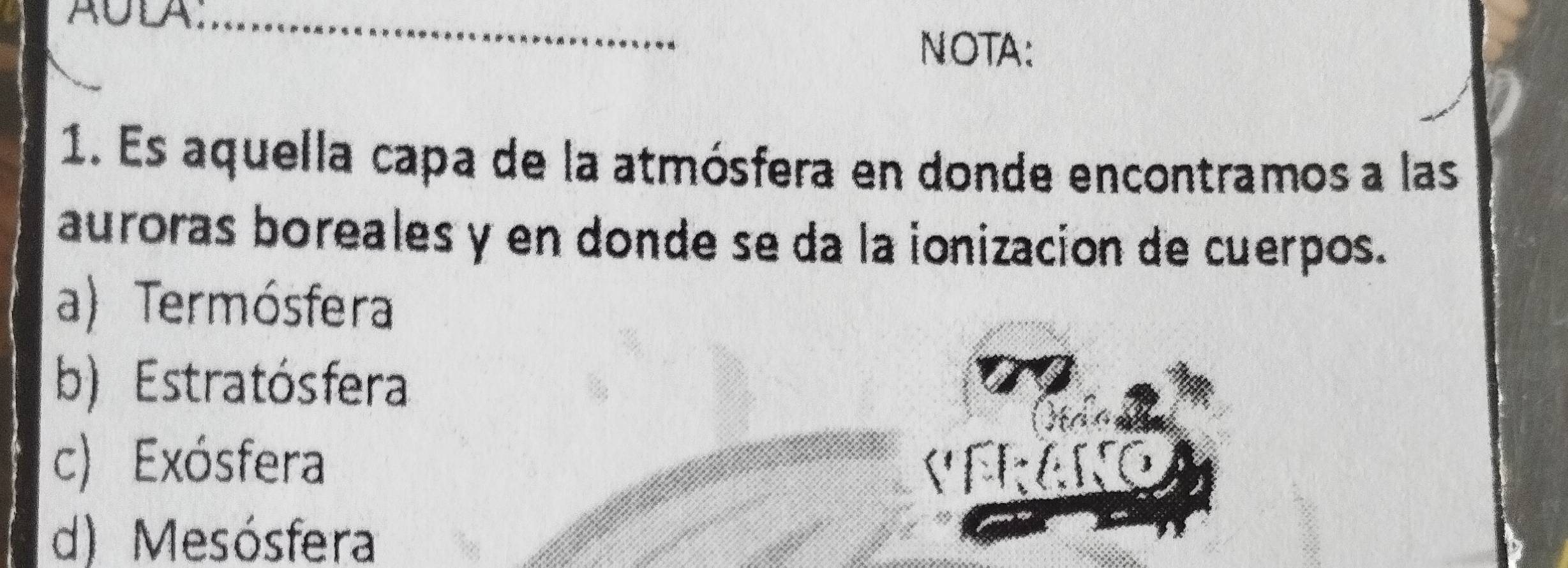 A∪DA;_
NOTA:
1. Es aquella capa de la atmósfera en donde encontramos a las
auroras boreales y en donde se da la ionizacion de cuerpos.
a) Termósfera
b) Estratósfera
c) Exósfera VFRAN
d) Mesósfera