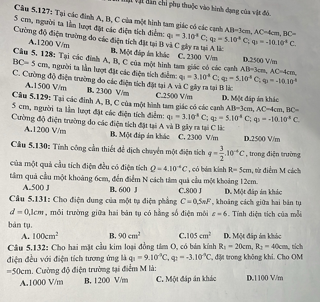 Vật vật dân chi phụ thuộc vào hình dạng của vật đó.
Câu 5.127: Tại các đỉnh A, B, C của một hình tam giác có các cạnh AB=3cm,AC=4cm,BC=
5 cm, người ta lần lượt đặt các điện tích điểm: q_1=3.10^(-8)C;q_2=5.10^(-8)C;q_3=-10.10^(-8)C.
Cường độ điện trường do các điện tích đặt tại B và C gây ra tại A là:
A.1200 V/m B. Một đáp án khác C. 2300 V/m D.2500 V/m
Câu 5. 128: Tại các đỉnh A, B, C của một hình tam giác có các cạnh AB=3cm,AC=4cm,
BC=5cm , người ta lần lượt đặt các điện tích điểm: q_1=3.10^(-8)C;q_2=5.10^(-8)C;q_3=-10.10^(-8)
C. Cường độ điện trường do các điện tích đặt tại A và C gây ra tại B là:
A.1500 V/m B. 2300 V/m C.2500 V/m D. Một đáp án khác
Câu 5.129: Tại các đỉnh A, B, C của một hình tam giác có các cạnh AB=3cm,AC=4cm,BC=
5 cm, người ta lần lượt đặt các điện tích điểm: q_1=3.10^(-8)C;q_2=5.10^(-8)C;q_3=-10.10^(-8)C.
Cường độ điện trường do các điện tích đặt tại A và B gây ra tại C là:
A.1200 V/m B. Một đáp án khác C. 2300 V/m D.2500 V/m
Câu 5.130: Tính công cần thiết để dịch chuyển một điện tích q= 3/2 .10^(-6)C , trong điện trường
của một quả cầu tích điện đều có điện tích Q=4.10^(-6)C , có bán kính R=5cm , từ điểm M cách
tâm quả cầu một khoảng 6cm, đến điểm N cách tâm quả cầu một khoảng 12cm.
A.500 J B. 600 J C.800 J D. Một đáp án khác
Câu 5.131: Cho điện dung của một tụ điện phẳng C=0,5nF , khoảng cách giữa hai bản tụ
d=0,1cm , môi trường giữa hai bản tụ có hằng số điện môi varepsilon =6. Tính diện tích của mỗi
bản tụ.
A. 100cm^2 B. 90cm^2 C. 105cm^2 D. Một đáp án khác
Câu 5.132: Cho hai mặt cầu kim loại đồng tâm O, có bán kính R_1=20cm,R_2=40cm , tích
điện đều với điện tích tương ứng là q_1=9.10^(-9)C,q_2=-3.10^(-9)C , đặt trong không khí. Cho OM
=50cm. Cường độ điện trường tại điểm M là:
A.1000 V/m B. 1200 V/m C. Một đáp án khác D.1100 V/m