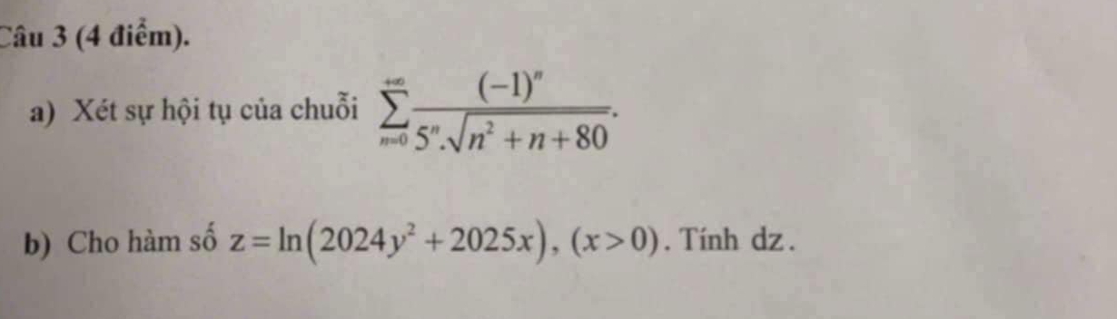 Xét sự hội tụ của chuỗi sumlimits _(n=0)^(+∈fty)frac (-1)^n5^nsqrt(n^2+n+80). 
b) Cho hàm số z=ln (2024y^2+2025x), (x>0). Tính dz .