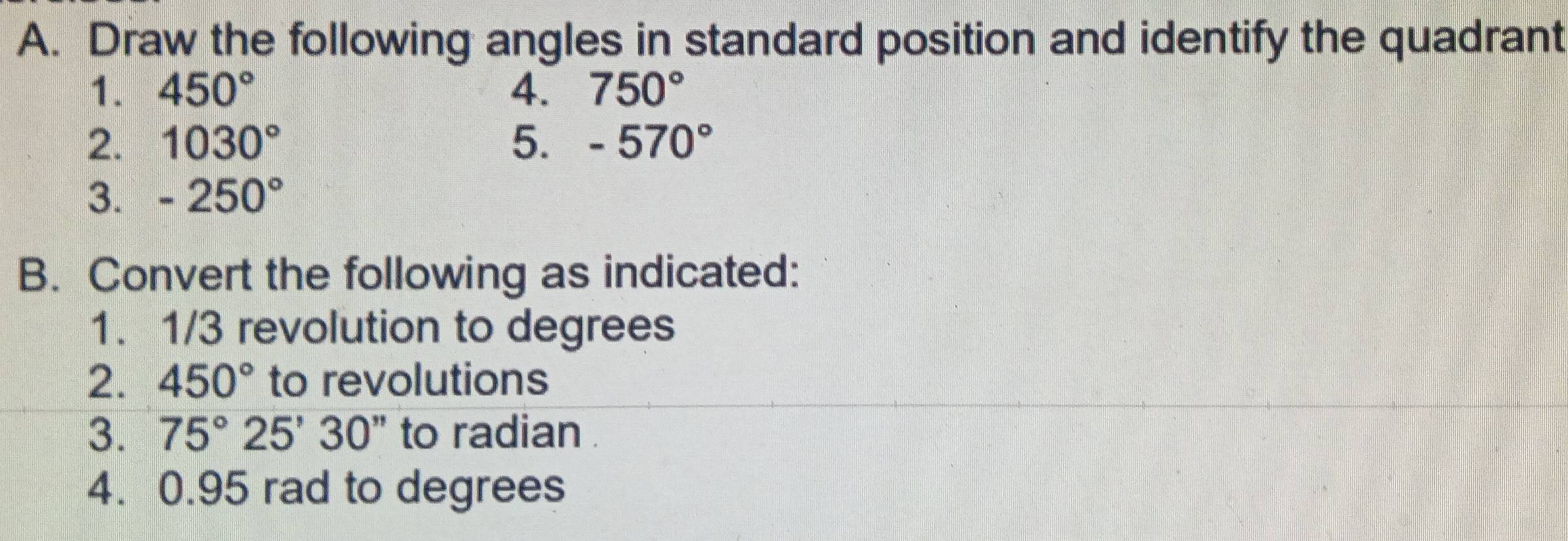 Draw the following angles in standard position and identify the quadrant 
1. 450° 4. 750°
2. 1030° 5. -570°
3. -250°
B. Convert the following as indicated: 
1. 1/3 revolution to degrees
2. 450° to revolutions 
3. 75°25'30'' to radian . 
4. 0.95 rad to degrees