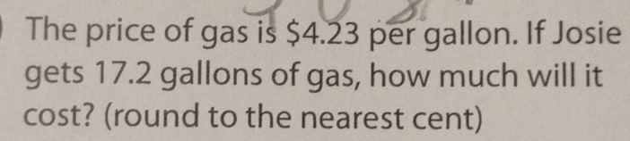 The price of gas is $4.23 per gallon. If Josie 
gets 17.2 gallons of gas, how much will it 
cost? (round to the nearest cent)