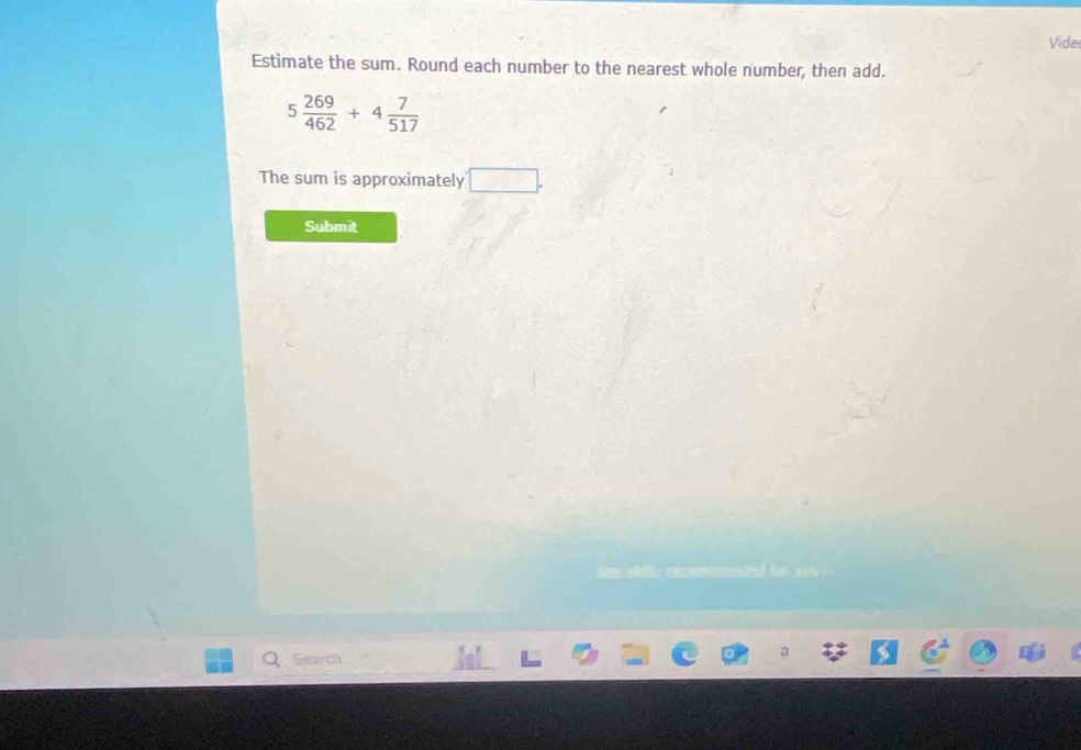 Vide 
Estimate the sum. Round each number to the nearest whole number, then add.
5 269/462 +4 7/517 
The sum is approximately □. 
Submit 
Search