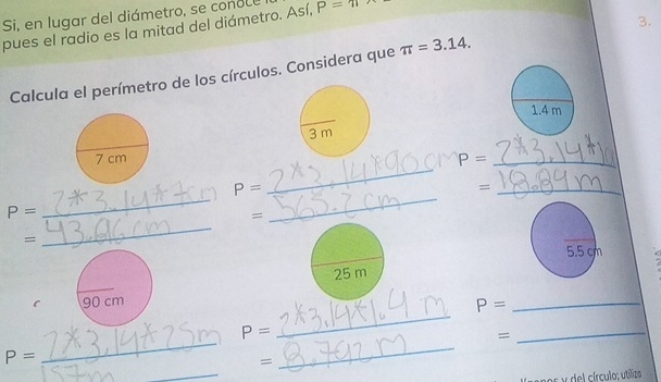 Si, en lugar del diámetro, se conole P=π
pues el radio es la mitad del diámetro. Así, 
3. 
Calcula el perímetro de los círculos. Considera que π =3.14.
1.4 m
_
P= _ 
_
P=
_= 
_
P=
= 
_ 
=
5.5 cm
_ 
C
P= _ 
_ 
_
P=
= 
_
P=
_ 
= 
os y del círculo; utílizo