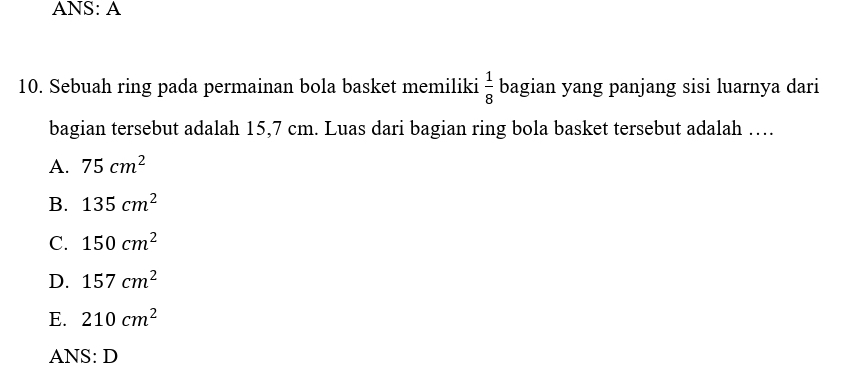 ANS: A
10. Sebuah ring pada permainan bola basket memiliki  1/8  bagian yang panjang sisi luarnya dari
bagian tersebut adalah 15,7 cm. Luas dari bagian ring bola basket tersebut adalah …
A. 75cm^2
B. 135cm^2
C. 150cm^2
D. 157cm^2
E. 210cm^2
ANS: D