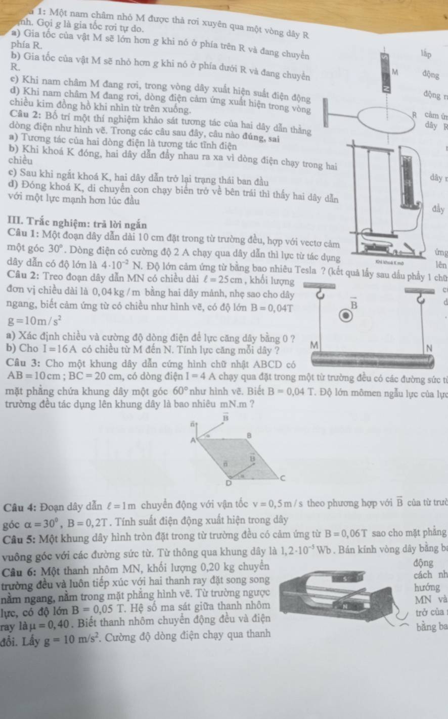 1: Một nam châm nhỏ M được thả rơi xuyên qua một vòng dây R
mh. Gọi g là gia tốc rơi tự do.
a) Gia tốc của vật M sẽ lớn hơn g khi nó ở phía trên R và đang chuyền lấp
phía R.
b) Gia tốc của vật M sẽ nhỏ hơn g khi nó ở phía dưới R và đang chuyền
R.
M động
c) Khi nam châm M đang rơi, trong vòng dây xuất hiện suất điện động
động n
chiều kim đồng hồ khi nhìn từ trên xuống.
d) Khi nam châm M đang rơi, dòng điện cảm ứng xuất hiện trong vòng R cảm ử dây R
Câu 2:Bhat o 9 trí một thí nghiệm khảo sát tương tác của hai dây dẫn thằng
dòng điện như hình vẽ. Trong các câu sau đây, câu nào đúng, sai
a) Tương tác của hai dòng điện là tương tác tĩnh điện
b) Khi khoá K đóng, hai dây dẫn đầy nhau ra xa vì dòng điện chạy trong hai
chiều
c) Sau khi ngắt khoá K, hai dây dẫn trở lại trạng thái ban đầu
dây r
d) Đóng khoá K, di chuyển con chạy biến trở về bên trái thì thấy hai dây dẫn
với một lực mạnh hơn lúc đầu
đầy
III. Trắc nghiệm: trã lời ngắn
Câu 1:Mhat Q ot đoạn dây dẫn dài 10 cm đặt trong từ trường đều, hợp với vectơ cảm
ứmg
một góc 30°. Dòng điện có cường độ 2 A chạy qua dây dẫn thì lực từ tác dụng Khi khoả X mở lên
dây dẫn có độ lớn là 4· 10^(-2)N. 1 Độ lớn cảm ứng từ bằng bao nhiêu Tesla ? (kết quả lấy sau dầu phầy 1 chữ
Câu 2: Treo đoạn dây dẫn MN có chiều dài ell =25cm , khối lượng
c
đơn vị chiều dài là 0, 04 kg / m bằng hai dây mảnh, nhẹ sao cho dây
d
ngang, biết cảm ứng từ có chiều như hình vẽ, có độ lớn B=0,04T
g=10m/s^2
a) Xác định chiều và cường độ dòng điện để lực căng dây bằng 0 
b) Cho I=16A có chiều từ M đến N. Tính lực căng mỗi dây ?
Câu 3: Cho một khung dây dẫn cứng hình chữ nhật / ABCD O c
AB=10cm;BC=20cm , có dòng điện I=4A chạy qua đặt trong một từ trường đều có các đường sức từ
mặt phẳng chứa khung dây một góc 60° như hình vẽ. Biết B=0,04T Độ lớn mômen ngẫu lực của lực
trường đều tác dụng lên khung dây là bao nhiêu mN.m ?
Câu 4: Đoạn dây dẫn ell =1m chuyển động với vận tốc v=0,5m/s theo phương hợp với overline B của từ trưở
góc alpha =30^0,B=0,2T. Tính suất điện động xuất hiện trong dây
Câu 5: Một khung dây hình tròn đặt trong từ trường đều có cảm ứng từ B=0,06T sao cho mặt phẳng
vuông góc với các đường sức từ. Từ thông qua khung dây là 1,2· 10^(-5)Wb. Bán kính vòng dây bằng ba
Câu 6: Một thanh nhôm MN, khối lượng 0,20 kg chuyển
động
trường đều và luôn tiếp xúc với hai thanh ray đặt song son
ách nh
ướng
nằm ngang, nằm trong mặt phẳng hình vẽ. Từ trường ngượN và
lực, có độ lớn B=0,05T *. Hệ số ma sát giữa thanh nhôm
ray là mu =0,40. Biết thanh nhôm chuyển động đều và điệrở cùa
ằng ba
đồi. Lấy g=10m/s^2 * Cường độ dòng điện chạy qua than