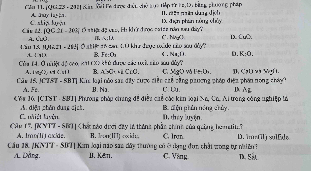 [QG.23 - 201] Kim loại Fe được điều chế trực tiếp từ Fe_2O_3 bằng phương pháp
A. thủy luyện. B. điện phân dung dịch.
C. nhiệt luyện. D. điện phân nóng chảy.
Câu 12. [QG.21-202] Ở nhiệt độ cao, H_2 khử được oxide nào sau đây?
A. CaO. B. K_2O. C. Na_2O. D. CuO.
Câu 1 3.[QG.21-203] Ở nhiệt độ cao, CO khử được oxide nào sau đây?
A. CaO.
B. Fe_2O_3. C. Na_2O. D. K_2O.
Câu 14. Ở nhiệt độ cao, khí CO khử được các oxit nào sau đây?
A. Fe_2O_3 và CuO. B. Al_2O_3 và CuO. C. MgO và Fe_2O_3. D. CaO và MgO.
Câu 15. [CTST - SBT] Kim loại nào sau đây được điều chế bằng phương pháp điện phân nóng chảy?
A. Fe. B. Na. C. Cu. D. Ag.
Câu 16. [CTST - SBT] Phương pháp chung để điều chế các kim loại Na, Ca, Al trong công nghiệp là
A. điện phân dung dịch. B. điện phân nóng chảy.
C. nhiệt luyện. D. thủy luyện.
Câu 17. [KNTT - SBT] Chất nào dưới đây là thành phần chính của quặng hematite?
A. Iron(II) oxide. B. Iron(III) oxide. C. Iron. D. Iron(II) sulfide.
Câu 18. [KNTT - SBT] Kim loại nào sau đây thường có ở dạng đơn chất trong tự nhiên?
A. Đồng. B. Kẽm. C. Vàng. D. Sắt.