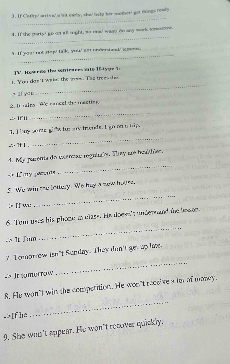 If Cathy/ arrive/ a bit early, she/ help her mother/ get things ready. 
_ 
4. If the party/ go on all night, no one/ want/ do any work tomorrow. 
_ 
5. If you/ not stop/ talk, you/ not understand/ lessons. 
IV. Rewrite the sentences into If-type 1: 
1. You don’t water the trees. The trees die. 
-> If you 
_ 
2. It rains. We cancel the meeting. 
-> If it 
_ 
_ 
3. I buy some gifts for my friends. I go on a trip. 
-> If I 
4. My parents do exercise regularly. They are healthier. 
-> If my parents 
_ 
_ 
5. We win the lottery. We buy a new house. 
-> If we 
_ 
6. Tom uses his phone in class. He doesn’t understand the lesson. 
It Tom 
7. Tomorrow isn’t Sunday. They don’t get up late. 
-> It tomorrow 
_ 
8. He won’t win the competition. He won’t receive a lot of money. 
->If he 
_ 
9. She won’t appear. He won’t recover quickly.