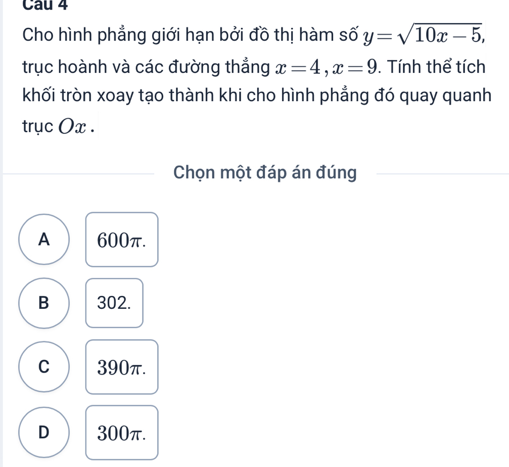 Cau 4
Cho hình phẳng giới hạn bởi đồ thị hàm số y=sqrt(10x-5), 
trục hoành và các đường thẳng x=4, x=9. Tính thể tích
khối tròn xoay tạo thành khi cho hình phẳng đó quay quanh
trục Ox.
Chọn một đáp án đúng
A 600π.
B 302.
C 390π.
D 300π.