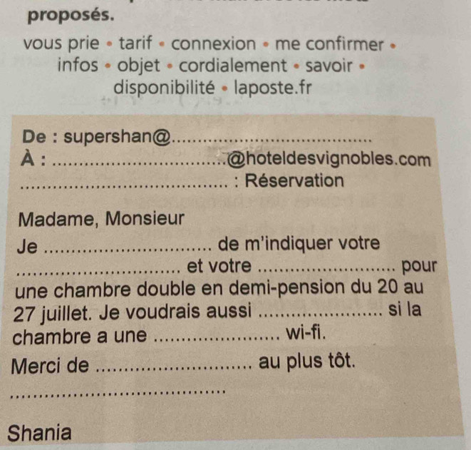 proposés. 
vous prie • tarif « connexion • me confirmer » 
infos « objet - cordialement « savoir » 
disponibilité 。 laposte.fr 
De : supershan@_ 
À : _@hoteldesvignobles.com 
_: Réservation 
Madame, Monsieur 
Je _de m'indiquer votre 
_et votre _pour 
une chambre double en demi-pension du 20 au
27 juillet. Je voudrais aussi _si la 
chambre a une _wi-fi. 
Merci de _au plus tôt. 
_ 
_ 
_ 
Shania