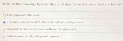 Which of the following characteristics is not descriptive of an amortization schedule?
Each payment is the same.
The same dollar amount of interest is paid with each payment.
Payment on principal increases with each total payment.
Balance owed is reduced by each payment.