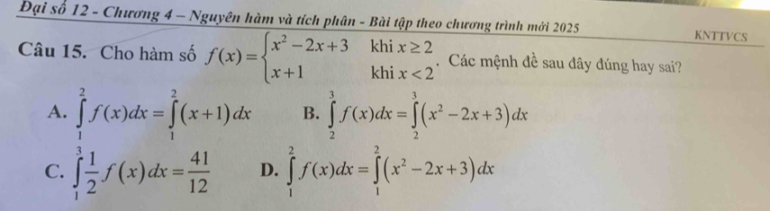 Đại số 12 - Chương 4 - Nguyên hàm và tích phân - Bài tập theo chương trình mới 2025 KNTTVCS
Câu 15. Cho hàm số f(x)=beginarrayl x^2-2x+3khix≥ 2 x+1khix<2endarray.. Các mệnh đề sau đây đúng hay sai?
A. ∈tlimits _1^(2f(x)dx=∈tlimits _1^2(x+1)dx B. ∈tlimits _2^3f(x)dx=∈tlimits _2^3(x^2)-2x+3)dx
C. ∈tlimits _1^(3frac 1)2f(x)dx= 41/12  D. ∈tlimits _1^(2f(x)dx=∈tlimits _1^2(x^2)-2x+3)dx